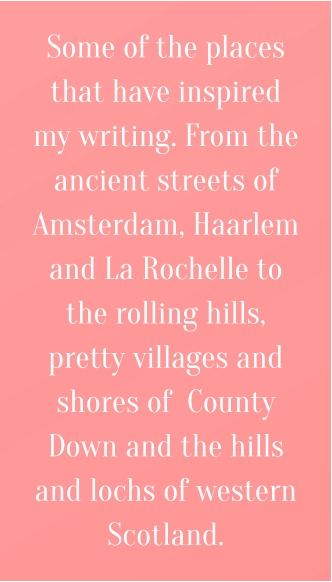 Some of the places that have inspired my writing. From the ancient streets of Amsterdam, Haarlem and La Rochelle to the rolling hills, pretty villages and shores of  County Down and the hills and lochs of western Scotland.